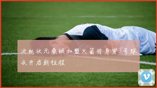 次轮状元桑顿加盟火箭将身穿3号球衣开启新征程