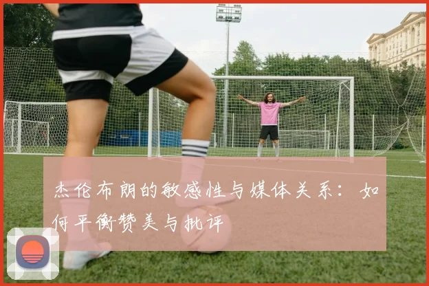 杰伦布朗的敏感性与媒体关系：如何平衡赞美与批评