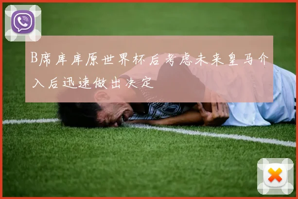 B席库库原世界杯后考虑未来皇马介入后迅速做出决定