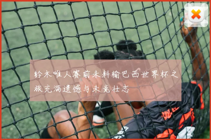铃木唯人赛前未料输巴西世界杯之旅充满遗憾与未竟壮志