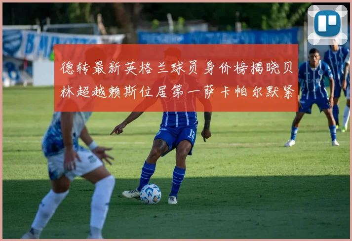 德转最新英格兰球员身价榜揭晓贝林超越赖斯位居第一萨卡帕尔默紧随其后
