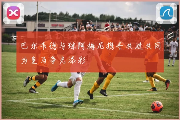 巴尔韦德与琼阿梅尼携手共进共同为皇马争光添彩
