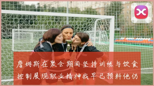詹姆斯在聚会期间坚持训练与饮食控制展现职业精神我早已预料他仍将出战
