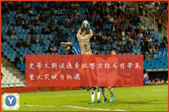 史蒂文斯谈选秀权潜力称或将带来重大突破与机遇
