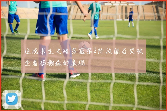 逆境求生之路男篮第2阶段能否突破全看杨瀚森的表现