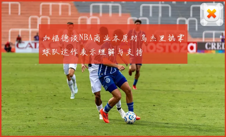 加福德谈NBA商业本质对乌杰里执掌球队运作表示理解与支持