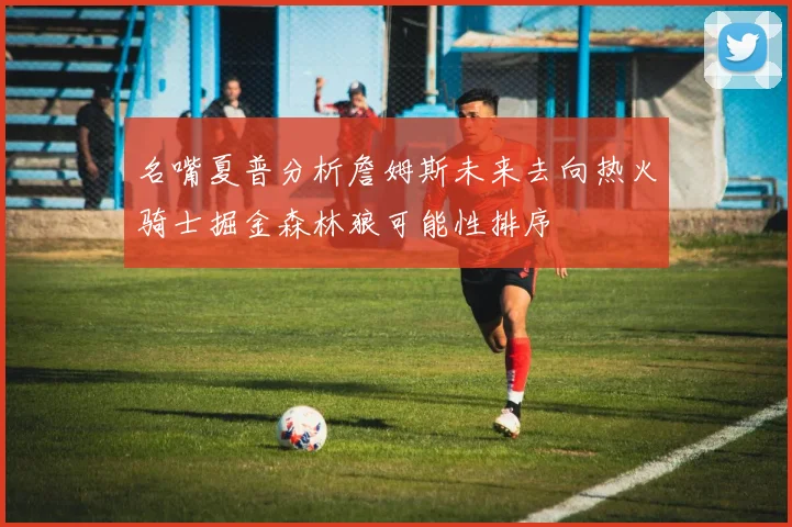 名嘴夏普分析詹姆斯未来去向热火骑士掘金森林狼可能性排序