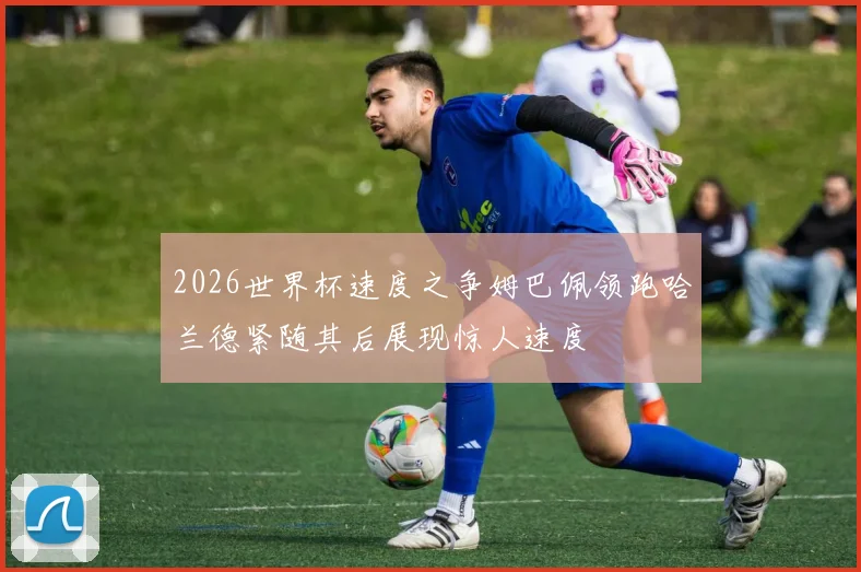 2026世界杯速度之争姆巴佩领跑哈兰德紧随其后展现惊人速度