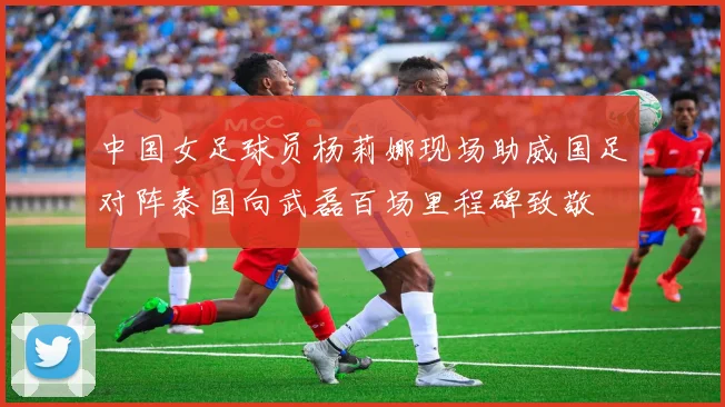 中国女足球员杨莉娜现场助威国足对阵泰国向武磊百场里程碑致敬