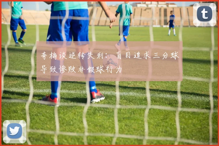 夸梅谈逆转失利：盲目追求三分球导致惨败非假球行为