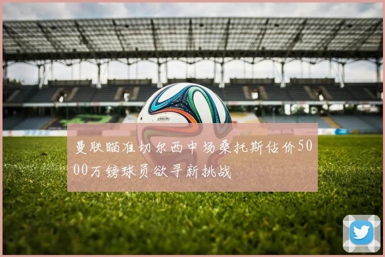 曼联瞄准切尔西中场桑托斯估价5000万镑球员欲寻新挑战