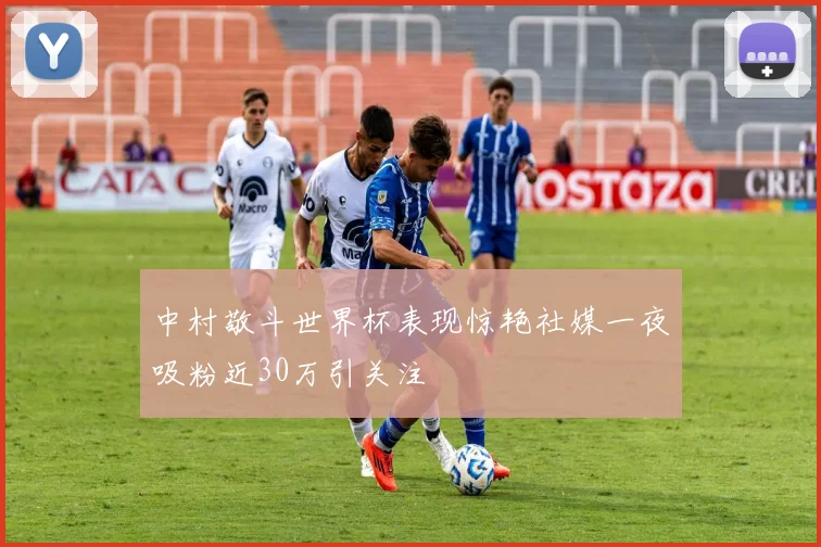 中村敬斗世界杯表现惊艳社媒一夜吸粉近30万引关注