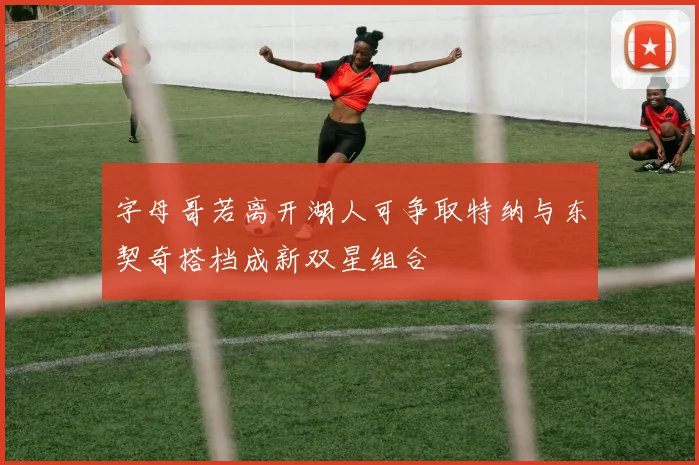 字母哥若离开湖人可争取特纳与东契奇搭档成新双星组合