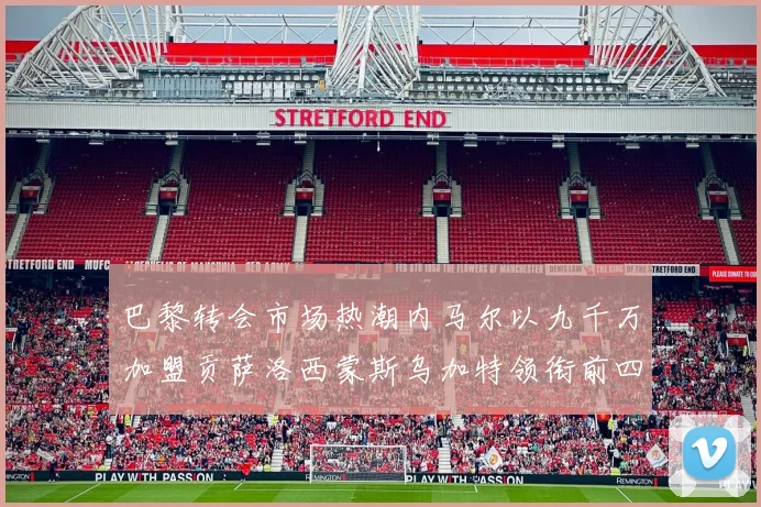 巴黎转会市场热潮内马尔以九千万加盟贡萨洛西蒙斯乌加特领衔前四