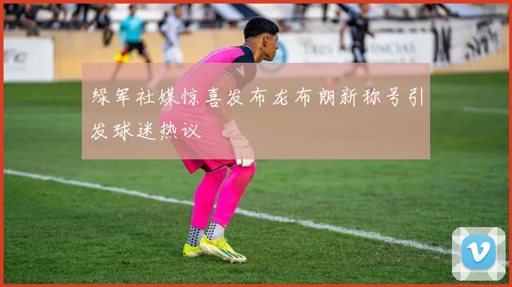 绿军社媒惊喜发布龙布朗新称号引发球迷热议