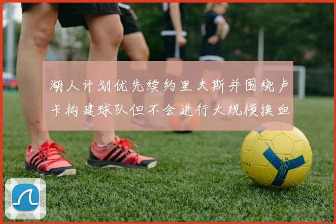 湖人计划优先续约里夫斯并围绕卢卡构建球队但不会进行大规模换血