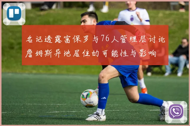名记透露富保罗与76人管理层讨论詹姆斯异地居住的可能性与影响
