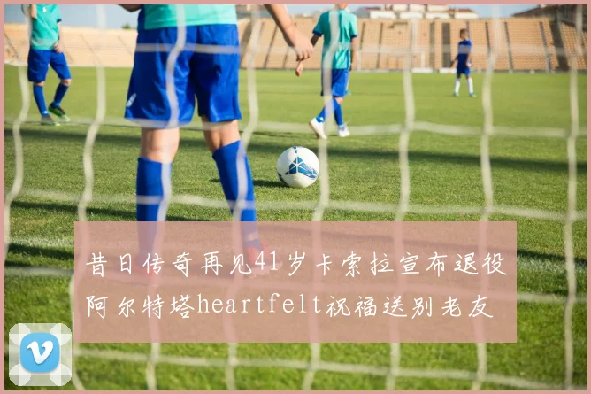 昔日传奇再见41岁卡索拉宣布退役阿尔特塔heartfelt祝福送别老友
